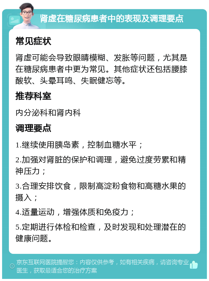 肾虚在糖尿病患者中的表现及调理要点 常见症状 肾虚可能会导致眼睛模糊、发胀等问题，尤其是在糖尿病患者中更为常见。其他症状还包括腰膝酸软、头晕耳鸣、失眠健忘等。 推荐科室 内分泌科和肾内科 调理要点 1.继续使用胰岛素，控制血糖水平； 2.加强对肾脏的保护和调理，避免过度劳累和精神压力； 3.合理安排饮食，限制高淀粉食物和高糖水果的摄入； 4.适量运动，增强体质和免疫力； 5.定期进行体检和检查，及时发现和处理潜在的健康问题。