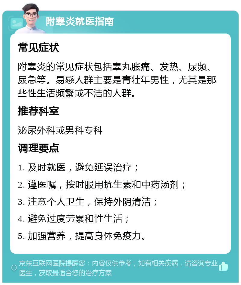 附睾炎就医指南 常见症状 附睾炎的常见症状包括睾丸胀痛、发热、尿频、尿急等。易感人群主要是青壮年男性，尤其是那些性生活频繁或不洁的人群。 推荐科室 泌尿外科或男科专科 调理要点 1. 及时就医，避免延误治疗； 2. 遵医嘱，按时服用抗生素和中药汤剂； 3. 注意个人卫生，保持外阴清洁； 4. 避免过度劳累和性生活； 5. 加强营养，提高身体免疫力。