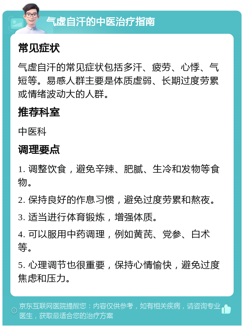 气虚自汗的中医治疗指南 常见症状 气虚自汗的常见症状包括多汗、疲劳、心悸、气短等。易感人群主要是体质虚弱、长期过度劳累或情绪波动大的人群。 推荐科室 中医科 调理要点 1. 调整饮食，避免辛辣、肥腻、生冷和发物等食物。 2. 保持良好的作息习惯，避免过度劳累和熬夜。 3. 适当进行体育锻炼，增强体质。 4. 可以服用中药调理，例如黄芪、党参、白术等。 5. 心理调节也很重要，保持心情愉快，避免过度焦虑和压力。