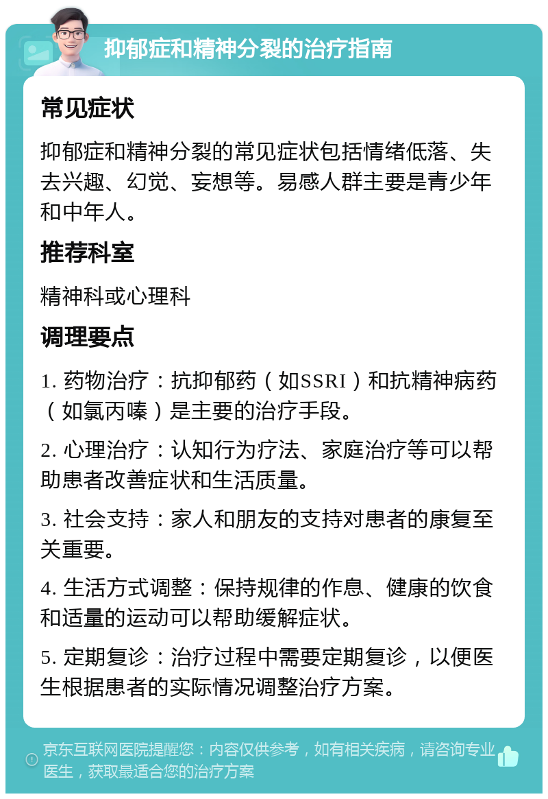 抑郁症和精神分裂的治疗指南 常见症状 抑郁症和精神分裂的常见症状包括情绪低落、失去兴趣、幻觉、妄想等。易感人群主要是青少年和中年人。 推荐科室 精神科或心理科 调理要点 1. 药物治疗：抗抑郁药（如SSRI）和抗精神病药（如氯丙嗪）是主要的治疗手段。 2. 心理治疗：认知行为疗法、家庭治疗等可以帮助患者改善症状和生活质量。 3. 社会支持：家人和朋友的支持对患者的康复至关重要。 4. 生活方式调整：保持规律的作息、健康的饮食和适量的运动可以帮助缓解症状。 5. 定期复诊：治疗过程中需要定期复诊，以便医生根据患者的实际情况调整治疗方案。