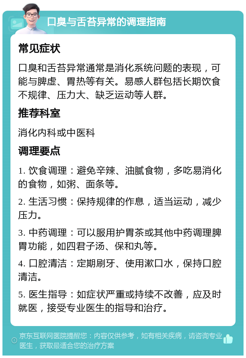 口臭与舌苔异常的调理指南 常见症状 口臭和舌苔异常通常是消化系统问题的表现，可能与脾虚、胃热等有关。易感人群包括长期饮食不规律、压力大、缺乏运动等人群。 推荐科室 消化内科或中医科 调理要点 1. 饮食调理：避免辛辣、油腻食物，多吃易消化的食物，如粥、面条等。 2. 生活习惯：保持规律的作息，适当运动，减少压力。 3. 中药调理：可以服用护胃茶或其他中药调理脾胃功能，如四君子汤、保和丸等。 4. 口腔清洁：定期刷牙、使用漱口水，保持口腔清洁。 5. 医生指导：如症状严重或持续不改善，应及时就医，接受专业医生的指导和治疗。