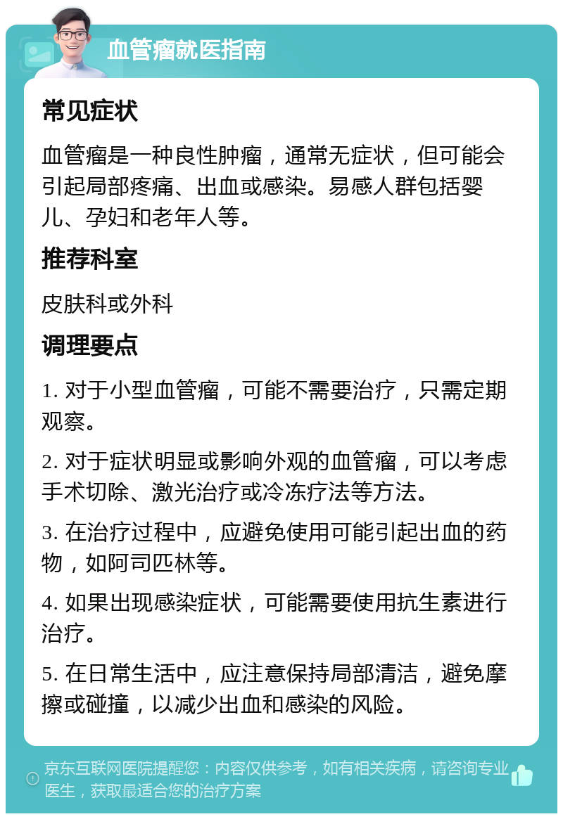 血管瘤就医指南 常见症状 血管瘤是一种良性肿瘤，通常无症状，但可能会引起局部疼痛、出血或感染。易感人群包括婴儿、孕妇和老年人等。 推荐科室 皮肤科或外科 调理要点 1. 对于小型血管瘤，可能不需要治疗，只需定期观察。 2. 对于症状明显或影响外观的血管瘤，可以考虑手术切除、激光治疗或冷冻疗法等方法。 3. 在治疗过程中，应避免使用可能引起出血的药物，如阿司匹林等。 4. 如果出现感染症状，可能需要使用抗生素进行治疗。 5. 在日常生活中，应注意保持局部清洁，避免摩擦或碰撞，以减少出血和感染的风险。