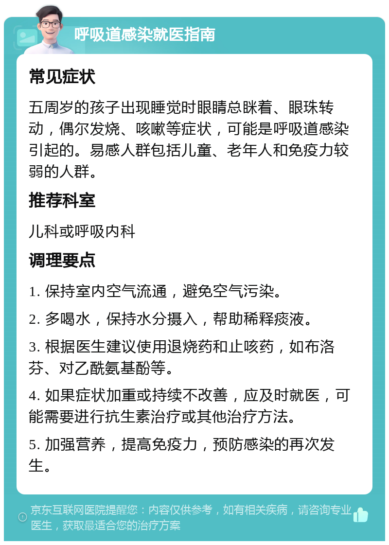 呼吸道感染就医指南 常见症状 五周岁的孩子出现睡觉时眼睛总眯着、眼珠转动，偶尔发烧、咳嗽等症状，可能是呼吸道感染引起的。易感人群包括儿童、老年人和免疫力较弱的人群。 推荐科室 儿科或呼吸内科 调理要点 1. 保持室内空气流通，避免空气污染。 2. 多喝水，保持水分摄入，帮助稀释痰液。 3. 根据医生建议使用退烧药和止咳药，如布洛芬、对乙酰氨基酚等。 4. 如果症状加重或持续不改善，应及时就医，可能需要进行抗生素治疗或其他治疗方法。 5. 加强营养，提高免疫力，预防感染的再次发生。