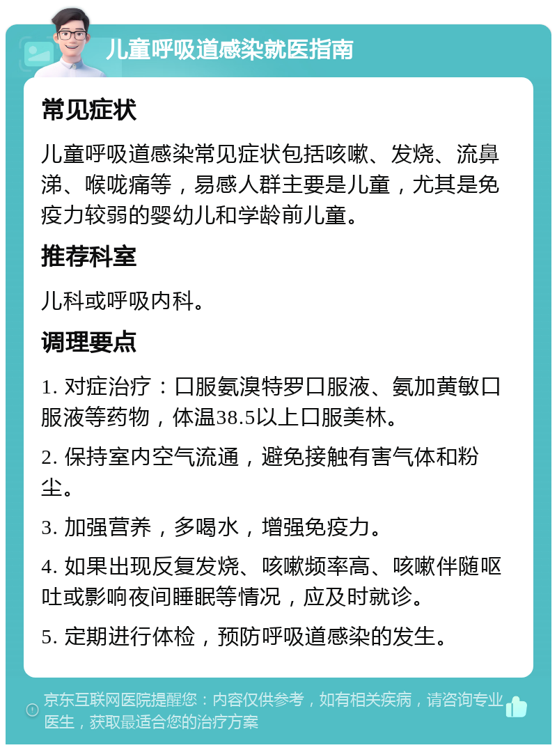 儿童呼吸道感染就医指南 常见症状 儿童呼吸道感染常见症状包括咳嗽、发烧、流鼻涕、喉咙痛等，易感人群主要是儿童，尤其是免疫力较弱的婴幼儿和学龄前儿童。 推荐科室 儿科或呼吸内科。 调理要点 1. 对症治疗：口服氨溴特罗口服液、氨加黄敏口服液等药物，体温38.5以上口服美林。 2. 保持室内空气流通，避免接触有害气体和粉尘。 3. 加强营养，多喝水，增强免疫力。 4. 如果出现反复发烧、咳嗽频率高、咳嗽伴随呕吐或影响夜间睡眠等情况，应及时就诊。 5. 定期进行体检，预防呼吸道感染的发生。