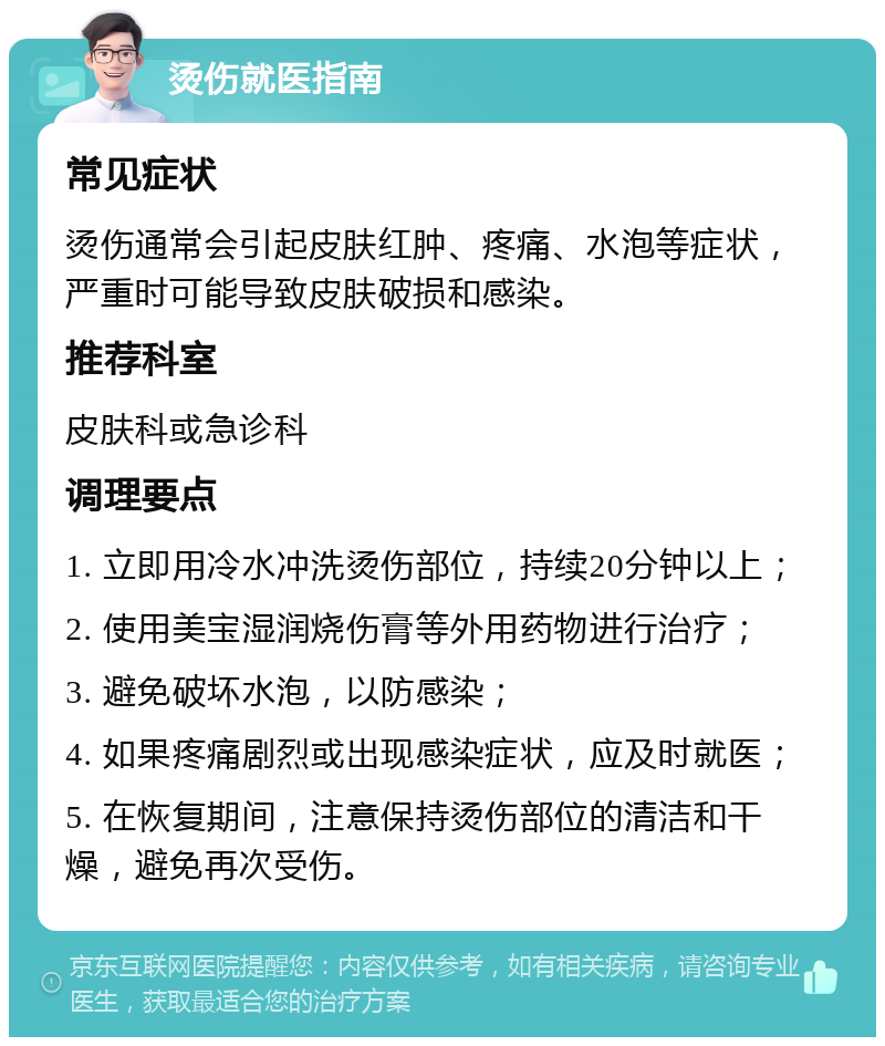 烫伤就医指南 常见症状 烫伤通常会引起皮肤红肿、疼痛、水泡等症状，严重时可能导致皮肤破损和感染。 推荐科室 皮肤科或急诊科 调理要点 1. 立即用冷水冲洗烫伤部位，持续20分钟以上； 2. 使用美宝湿润烧伤膏等外用药物进行治疗； 3. 避免破坏水泡，以防感染； 4. 如果疼痛剧烈或出现感染症状，应及时就医； 5. 在恢复期间，注意保持烫伤部位的清洁和干燥，避免再次受伤。