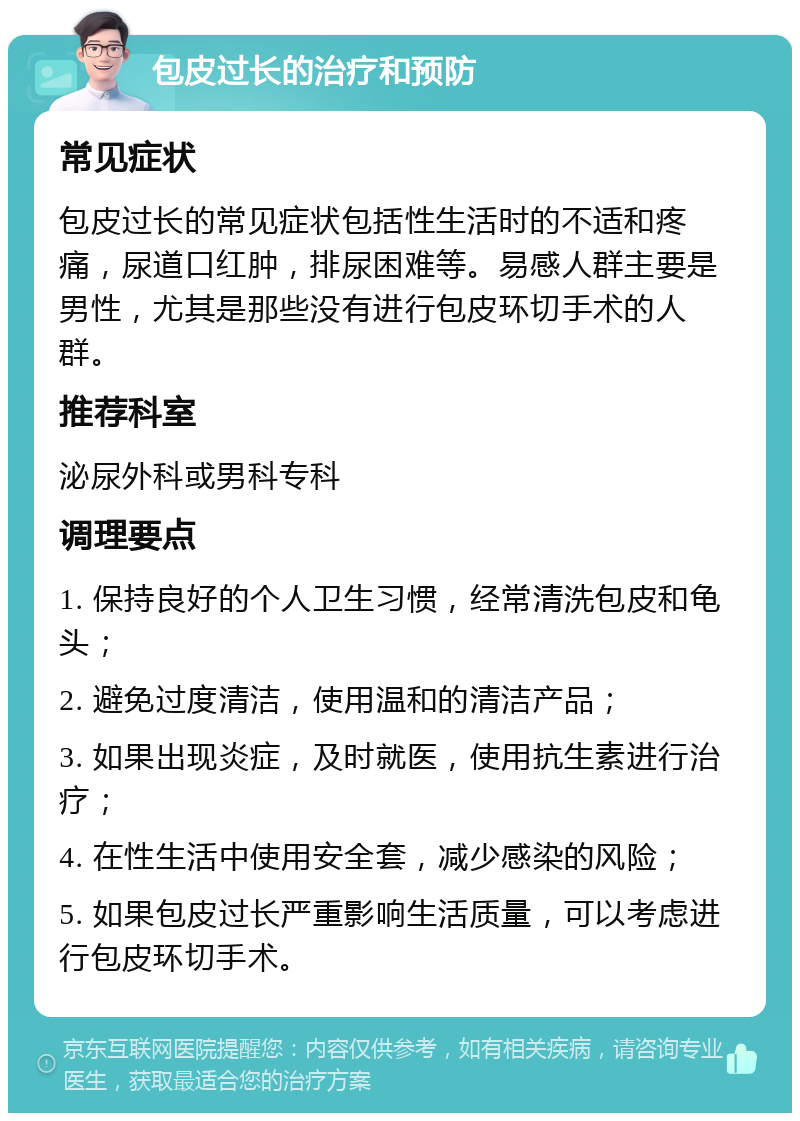 包皮过长的治疗和预防 常见症状 包皮过长的常见症状包括性生活时的不适和疼痛，尿道口红肿，排尿困难等。易感人群主要是男性，尤其是那些没有进行包皮环切手术的人群。 推荐科室 泌尿外科或男科专科 调理要点 1. 保持良好的个人卫生习惯，经常清洗包皮和龟头； 2. 避免过度清洁，使用温和的清洁产品； 3. 如果出现炎症，及时就医，使用抗生素进行治疗； 4. 在性生活中使用安全套，减少感染的风险； 5. 如果包皮过长严重影响生活质量，可以考虑进行包皮环切手术。