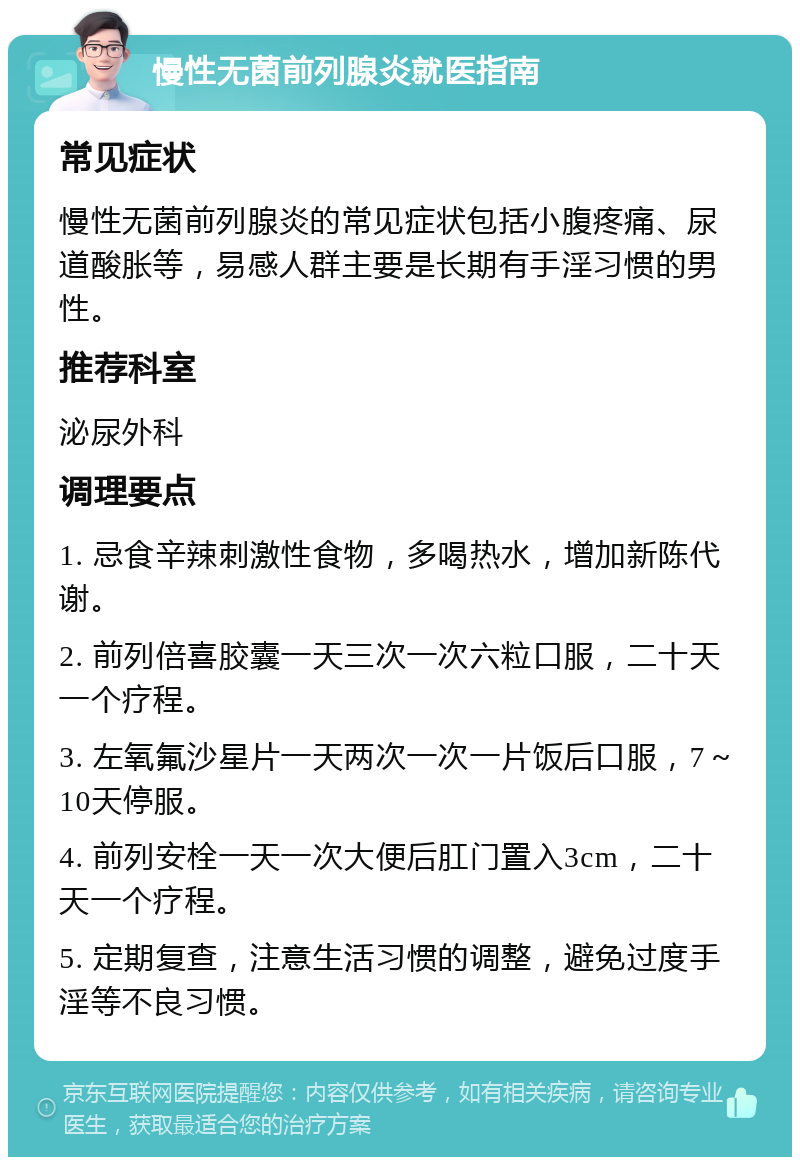 慢性无菌前列腺炎就医指南 常见症状 慢性无菌前列腺炎的常见症状包括小腹疼痛、尿道酸胀等，易感人群主要是长期有手淫习惯的男性。 推荐科室 泌尿外科 调理要点 1. 忌食辛辣刺激性食物，多喝热水，增加新陈代谢。 2. 前列倍喜胶囊一天三次一次六粒口服，二十天一个疗程。 3. 左氧氟沙星片一天两次一次一片饭后口服，7～10天停服。 4. 前列安栓一天一次大便后肛门置入3cm，二十天一个疗程。 5. 定期复查，注意生活习惯的调整，避免过度手淫等不良习惯。