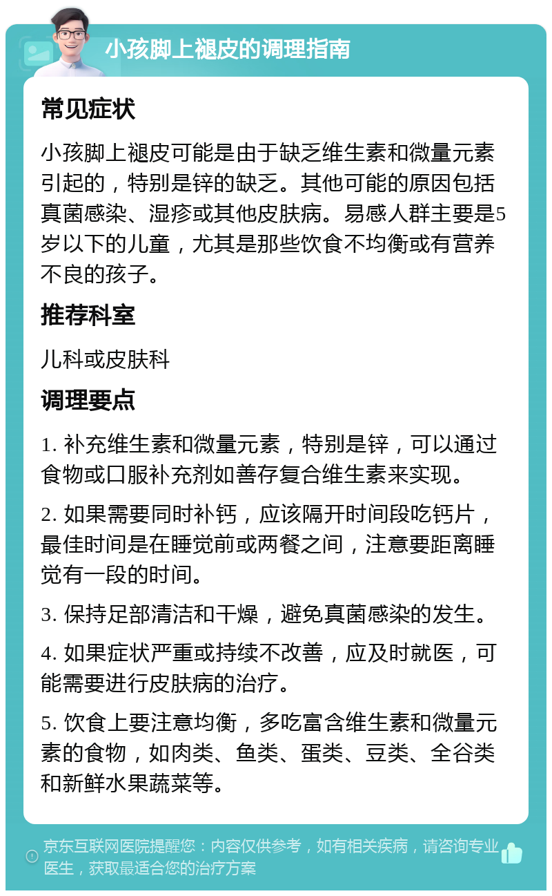 小孩脚上褪皮的调理指南 常见症状 小孩脚上褪皮可能是由于缺乏维生素和微量元素引起的，特别是锌的缺乏。其他可能的原因包括真菌感染、湿疹或其他皮肤病。易感人群主要是5岁以下的儿童，尤其是那些饮食不均衡或有营养不良的孩子。 推荐科室 儿科或皮肤科 调理要点 1. 补充维生素和微量元素，特别是锌，可以通过食物或口服补充剂如善存复合维生素来实现。 2. 如果需要同时补钙，应该隔开时间段吃钙片，最佳时间是在睡觉前或两餐之间，注意要距离睡觉有一段的时间。 3. 保持足部清洁和干燥，避免真菌感染的发生。 4. 如果症状严重或持续不改善，应及时就医，可能需要进行皮肤病的治疗。 5. 饮食上要注意均衡，多吃富含维生素和微量元素的食物，如肉类、鱼类、蛋类、豆类、全谷类和新鲜水果蔬菜等。