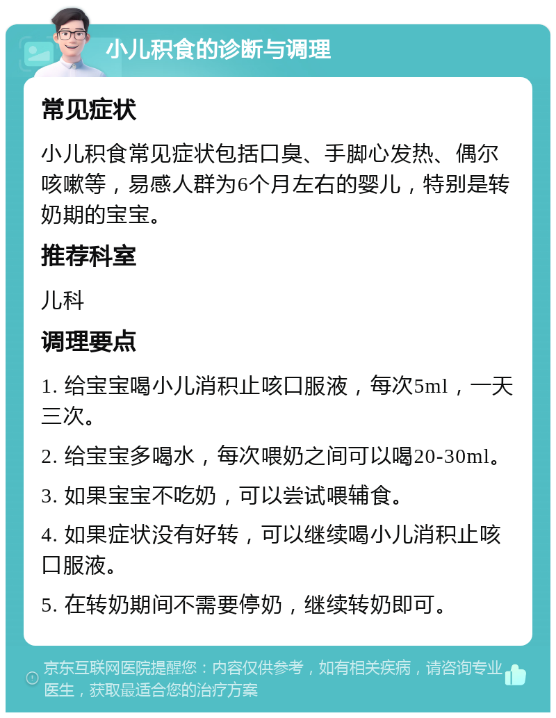 小儿积食的诊断与调理 常见症状 小儿积食常见症状包括口臭、手脚心发热、偶尔咳嗽等，易感人群为6个月左右的婴儿，特别是转奶期的宝宝。 推荐科室 儿科 调理要点 1. 给宝宝喝小儿消积止咳口服液，每次5ml，一天三次。 2. 给宝宝多喝水，每次喂奶之间可以喝20-30ml。 3. 如果宝宝不吃奶，可以尝试喂辅食。 4. 如果症状没有好转，可以继续喝小儿消积止咳口服液。 5. 在转奶期间不需要停奶，继续转奶即可。