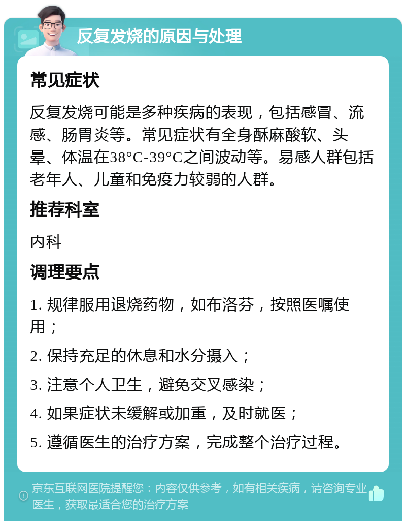 反复发烧的原因与处理 常见症状 反复发烧可能是多种疾病的表现，包括感冒、流感、肠胃炎等。常见症状有全身酥麻酸软、头晕、体温在38°C-39°C之间波动等。易感人群包括老年人、儿童和免疫力较弱的人群。 推荐科室 内科 调理要点 1. 规律服用退烧药物，如布洛芬，按照医嘱使用； 2. 保持充足的休息和水分摄入； 3. 注意个人卫生，避免交叉感染； 4. 如果症状未缓解或加重，及时就医； 5. 遵循医生的治疗方案，完成整个治疗过程。