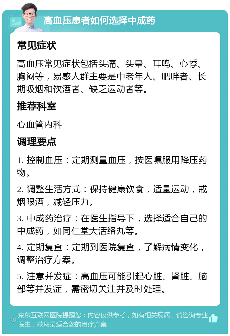 高血压患者如何选择中成药 常见症状 高血压常见症状包括头痛、头晕、耳鸣、心悸、胸闷等，易感人群主要是中老年人、肥胖者、长期吸烟和饮酒者、缺乏运动者等。 推荐科室 心血管内科 调理要点 1. 控制血压：定期测量血压，按医嘱服用降压药物。 2. 调整生活方式：保持健康饮食，适量运动，戒烟限酒，减轻压力。 3. 中成药治疗：在医生指导下，选择适合自己的中成药，如同仁堂大活络丸等。 4. 定期复查：定期到医院复查，了解病情变化，调整治疗方案。 5. 注意并发症：高血压可能引起心脏、肾脏、脑部等并发症，需密切关注并及时处理。