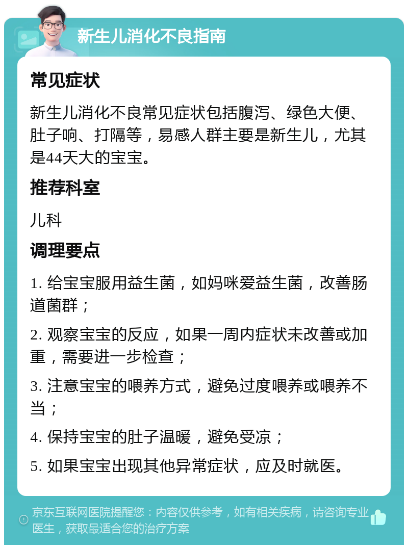 新生儿消化不良指南 常见症状 新生儿消化不良常见症状包括腹泻、绿色大便、肚子响、打隔等，易感人群主要是新生儿，尤其是44天大的宝宝。 推荐科室 儿科 调理要点 1. 给宝宝服用益生菌，如妈咪爱益生菌，改善肠道菌群； 2. 观察宝宝的反应，如果一周内症状未改善或加重，需要进一步检查； 3. 注意宝宝的喂养方式，避免过度喂养或喂养不当； 4. 保持宝宝的肚子温暖，避免受凉； 5. 如果宝宝出现其他异常症状，应及时就医。