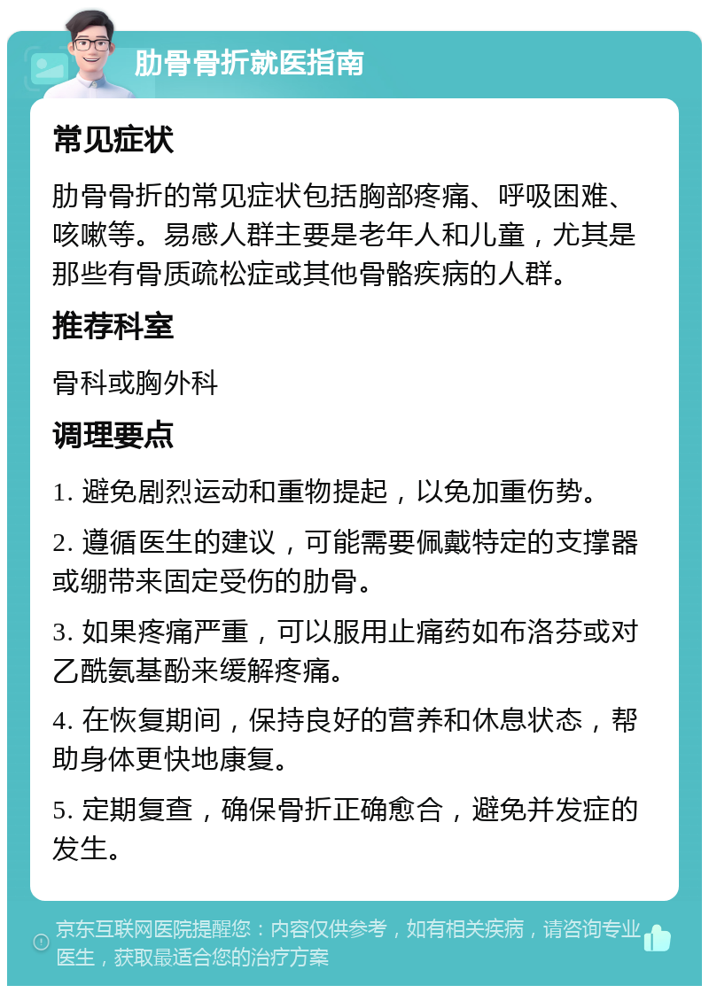 肋骨骨折就医指南 常见症状 肋骨骨折的常见症状包括胸部疼痛、呼吸困难、咳嗽等。易感人群主要是老年人和儿童，尤其是那些有骨质疏松症或其他骨骼疾病的人群。 推荐科室 骨科或胸外科 调理要点 1. 避免剧烈运动和重物提起，以免加重伤势。 2. 遵循医生的建议，可能需要佩戴特定的支撑器或绷带来固定受伤的肋骨。 3. 如果疼痛严重，可以服用止痛药如布洛芬或对乙酰氨基酚来缓解疼痛。 4. 在恢复期间，保持良好的营养和休息状态，帮助身体更快地康复。 5. 定期复查，确保骨折正确愈合，避免并发症的发生。