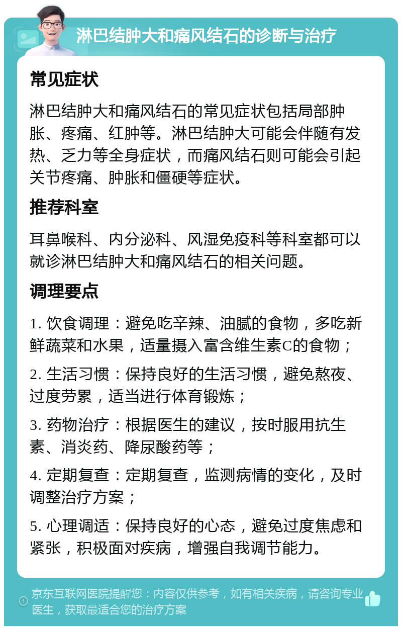 淋巴结肿大和痛风结石的诊断与治疗 常见症状 淋巴结肿大和痛风结石的常见症状包括局部肿胀、疼痛、红肿等。淋巴结肿大可能会伴随有发热、乏力等全身症状，而痛风结石则可能会引起关节疼痛、肿胀和僵硬等症状。 推荐科室 耳鼻喉科、内分泌科、风湿免疫科等科室都可以就诊淋巴结肿大和痛风结石的相关问题。 调理要点 1. 饮食调理：避免吃辛辣、油腻的食物，多吃新鲜蔬菜和水果，适量摄入富含维生素C的食物； 2. 生活习惯：保持良好的生活习惯，避免熬夜、过度劳累，适当进行体育锻炼； 3. 药物治疗：根据医生的建议，按时服用抗生素、消炎药、降尿酸药等； 4. 定期复查：定期复查，监测病情的变化，及时调整治疗方案； 5. 心理调适：保持良好的心态，避免过度焦虑和紧张，积极面对疾病，增强自我调节能力。