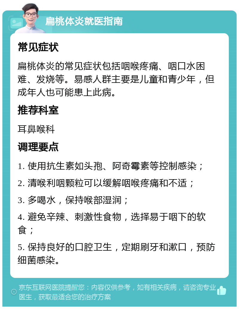 扁桃体炎就医指南 常见症状 扁桃体炎的常见症状包括咽喉疼痛、咽口水困难、发烧等。易感人群主要是儿童和青少年，但成年人也可能患上此病。 推荐科室 耳鼻喉科 调理要点 1. 使用抗生素如头孢、阿奇霉素等控制感染； 2. 清喉利咽颗粒可以缓解咽喉疼痛和不适； 3. 多喝水，保持喉部湿润； 4. 避免辛辣、刺激性食物，选择易于咽下的软食； 5. 保持良好的口腔卫生，定期刷牙和漱口，预防细菌感染。