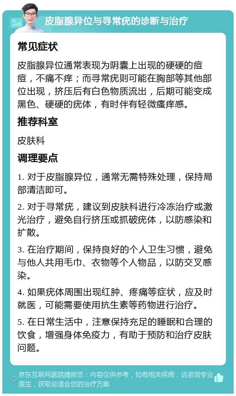 皮脂腺异位与寻常疣的诊断与治疗 常见症状 皮脂腺异位通常表现为阴囊上出现的硬硬的痘痘，不痛不痒；而寻常疣则可能在胸部等其他部位出现，挤压后有白色物质流出，后期可能变成黑色、硬硬的疣体，有时伴有轻微瘙痒感。 推荐科室 皮肤科 调理要点 1. 对于皮脂腺异位，通常无需特殊处理，保持局部清洁即可。 2. 对于寻常疣，建议到皮肤科进行冷冻治疗或激光治疗，避免自行挤压或抓破疣体，以防感染和扩散。 3. 在治疗期间，保持良好的个人卫生习惯，避免与他人共用毛巾、衣物等个人物品，以防交叉感染。 4. 如果疣体周围出现红肿、疼痛等症状，应及时就医，可能需要使用抗生素等药物进行治疗。 5. 在日常生活中，注意保持充足的睡眠和合理的饮食，增强身体免疫力，有助于预防和治疗皮肤问题。