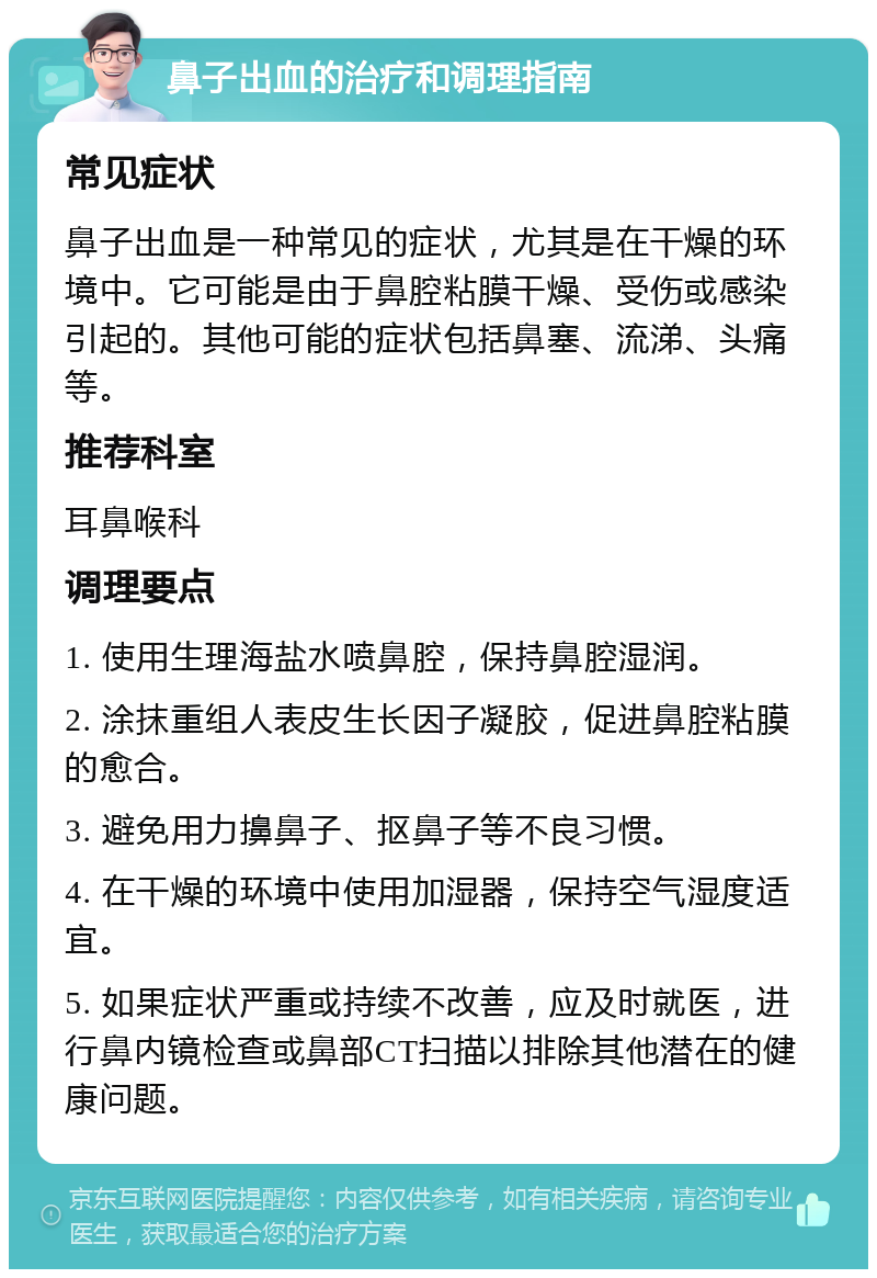 鼻子出血的治疗和调理指南 常见症状 鼻子出血是一种常见的症状，尤其是在干燥的环境中。它可能是由于鼻腔粘膜干燥、受伤或感染引起的。其他可能的症状包括鼻塞、流涕、头痛等。 推荐科室 耳鼻喉科 调理要点 1. 使用生理海盐水喷鼻腔，保持鼻腔湿润。 2. 涂抹重组人表皮生长因子凝胶，促进鼻腔粘膜的愈合。 3. 避免用力擤鼻子、抠鼻子等不良习惯。 4. 在干燥的环境中使用加湿器，保持空气湿度适宜。 5. 如果症状严重或持续不改善，应及时就医，进行鼻内镜检查或鼻部CT扫描以排除其他潜在的健康问题。