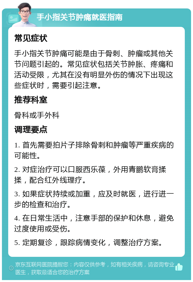 手小指关节肿痛就医指南 常见症状 手小指关节肿痛可能是由于骨刺、肿瘤或其他关节问题引起的。常见症状包括关节肿胀、疼痛和活动受限，尤其在没有明显外伤的情况下出现这些症状时，需要引起注意。 推荐科室 骨科或手外科 调理要点 1. 首先需要拍片子排除骨刺和肿瘤等严重疾病的可能性。 2. 对症治疗可以口服西乐葆，外用青鹏软膏揉揉，配合红外线理疗。 3. 如果症状持续或加重，应及时就医，进行进一步的检查和治疗。 4. 在日常生活中，注意手部的保护和休息，避免过度使用或受伤。 5. 定期复诊，跟踪病情变化，调整治疗方案。