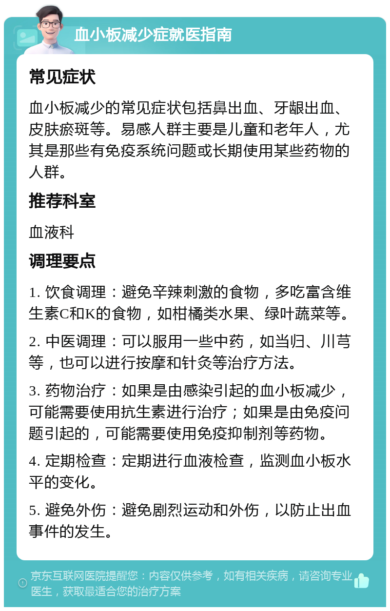 血小板减少症就医指南 常见症状 血小板减少的常见症状包括鼻出血、牙龈出血、皮肤瘀斑等。易感人群主要是儿童和老年人，尤其是那些有免疫系统问题或长期使用某些药物的人群。 推荐科室 血液科 调理要点 1. 饮食调理：避免辛辣刺激的食物，多吃富含维生素C和K的食物，如柑橘类水果、绿叶蔬菜等。 2. 中医调理：可以服用一些中药，如当归、川芎等，也可以进行按摩和针灸等治疗方法。 3. 药物治疗：如果是由感染引起的血小板减少，可能需要使用抗生素进行治疗；如果是由免疫问题引起的，可能需要使用免疫抑制剂等药物。 4. 定期检查：定期进行血液检查，监测血小板水平的变化。 5. 避免外伤：避免剧烈运动和外伤，以防止出血事件的发生。