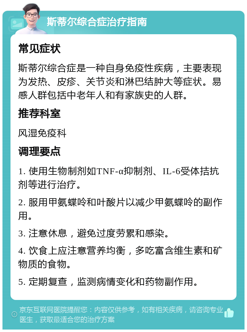 斯蒂尔综合症治疗指南 常见症状 斯蒂尔综合症是一种自身免疫性疾病，主要表现为发热、皮疹、关节炎和淋巴结肿大等症状。易感人群包括中老年人和有家族史的人群。 推荐科室 风湿免疫科 调理要点 1. 使用生物制剂如TNF-α抑制剂、IL-6受体拮抗剂等进行治疗。 2. 服用甲氨蝶呤和叶酸片以减少甲氨蝶呤的副作用。 3. 注意休息，避免过度劳累和感染。 4. 饮食上应注意营养均衡，多吃富含维生素和矿物质的食物。 5. 定期复查，监测病情变化和药物副作用。