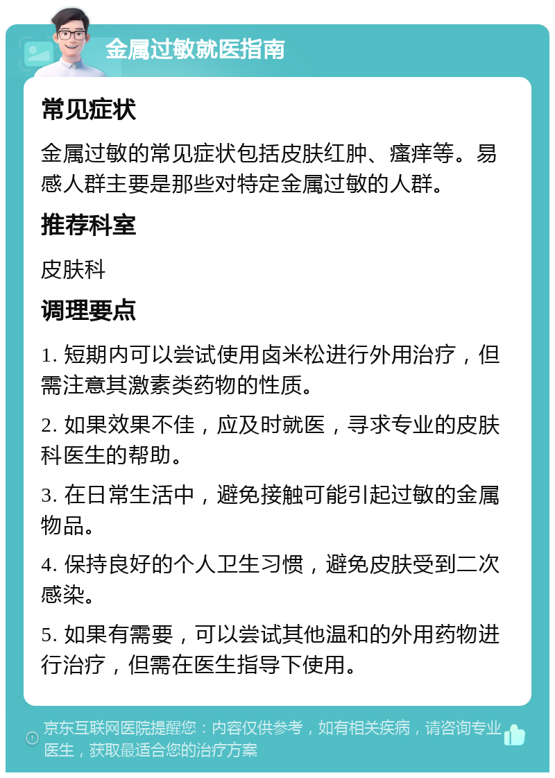 金属过敏就医指南 常见症状 金属过敏的常见症状包括皮肤红肿、瘙痒等。易感人群主要是那些对特定金属过敏的人群。 推荐科室 皮肤科 调理要点 1. 短期内可以尝试使用卤米松进行外用治疗，但需注意其激素类药物的性质。 2. 如果效果不佳，应及时就医，寻求专业的皮肤科医生的帮助。 3. 在日常生活中，避免接触可能引起过敏的金属物品。 4. 保持良好的个人卫生习惯，避免皮肤受到二次感染。 5. 如果有需要，可以尝试其他温和的外用药物进行治疗，但需在医生指导下使用。