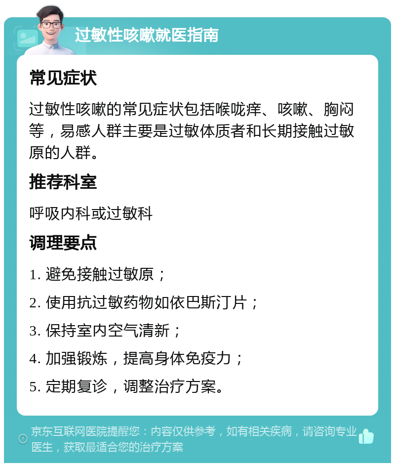 过敏性咳嗽就医指南 常见症状 过敏性咳嗽的常见症状包括喉咙痒、咳嗽、胸闷等，易感人群主要是过敏体质者和长期接触过敏原的人群。 推荐科室 呼吸内科或过敏科 调理要点 1. 避免接触过敏原； 2. 使用抗过敏药物如依巴斯汀片； 3. 保持室内空气清新； 4. 加强锻炼，提高身体免疫力； 5. 定期复诊，调整治疗方案。