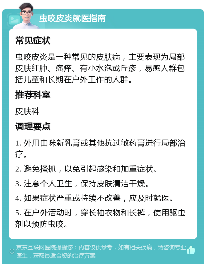 虫咬皮炎就医指南 常见症状 虫咬皮炎是一种常见的皮肤病，主要表现为局部皮肤红肿、瘙痒、有小水泡或丘疹，易感人群包括儿童和长期在户外工作的人群。 推荐科室 皮肤科 调理要点 1. 外用曲咪新乳膏或其他抗过敏药膏进行局部治疗。 2. 避免搔抓，以免引起感染和加重症状。 3. 注意个人卫生，保持皮肤清洁干燥。 4. 如果症状严重或持续不改善，应及时就医。 5. 在户外活动时，穿长袖衣物和长裤，使用驱虫剂以预防虫咬。