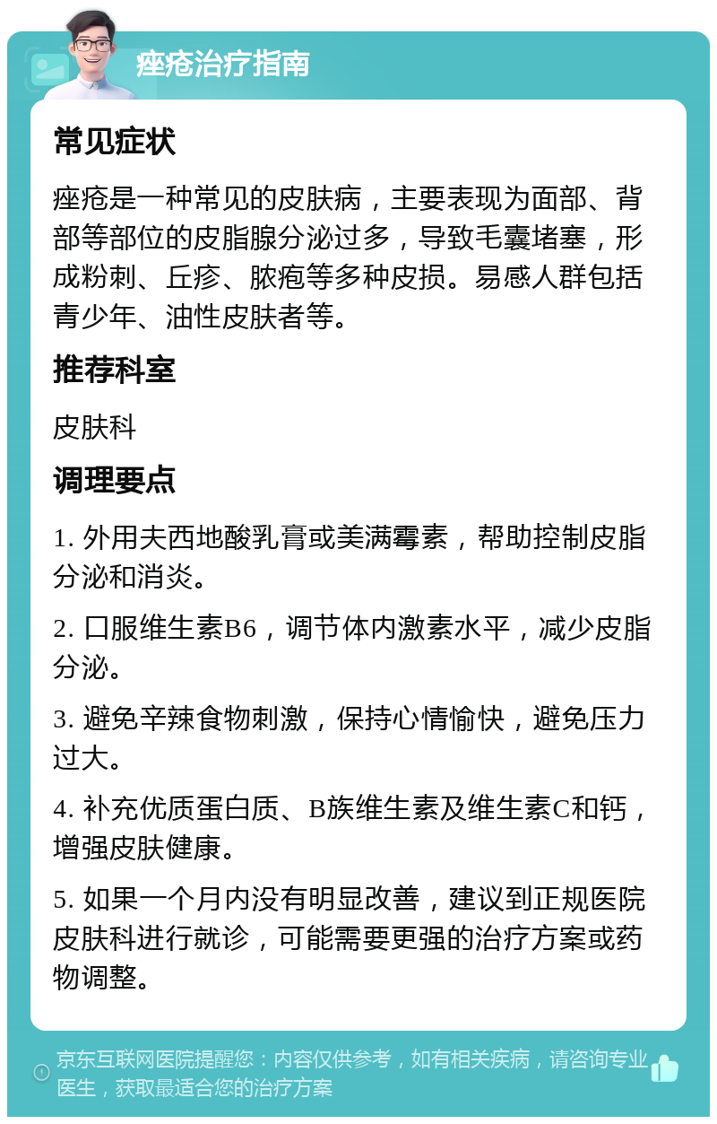 痤疮治疗指南 常见症状 痤疮是一种常见的皮肤病，主要表现为面部、背部等部位的皮脂腺分泌过多，导致毛囊堵塞，形成粉刺、丘疹、脓疱等多种皮损。易感人群包括青少年、油性皮肤者等。 推荐科室 皮肤科 调理要点 1. 外用夫西地酸乳膏或美满霉素，帮助控制皮脂分泌和消炎。 2. 口服维生素B6，调节体内激素水平，减少皮脂分泌。 3. 避免辛辣食物刺激，保持心情愉快，避免压力过大。 4. 补充优质蛋白质、B族维生素及维生素C和钙，增强皮肤健康。 5. 如果一个月内没有明显改善，建议到正规医院皮肤科进行就诊，可能需要更强的治疗方案或药物调整。