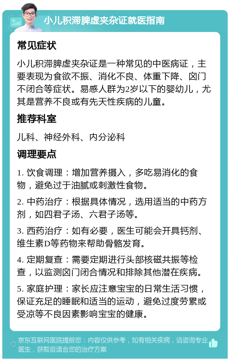 小儿积滞脾虚夹杂证就医指南 常见症状 小儿积滞脾虚夹杂证是一种常见的中医病证，主要表现为食欲不振、消化不良、体重下降、囟门不闭合等症状。易感人群为2岁以下的婴幼儿，尤其是营养不良或有先天性疾病的儿童。 推荐科室 儿科、神经外科、内分泌科 调理要点 1. 饮食调理：增加营养摄入，多吃易消化的食物，避免过于油腻或刺激性食物。 2. 中药治疗：根据具体情况，选用适当的中药方剂，如四君子汤、六君子汤等。 3. 西药治疗：如有必要，医生可能会开具钙剂、维生素D等药物来帮助骨骼发育。 4. 定期复查：需要定期进行头部核磁共振等检查，以监测囟门闭合情况和排除其他潜在疾病。 5. 家庭护理：家长应注意宝宝的日常生活习惯，保证充足的睡眠和适当的运动，避免过度劳累或受凉等不良因素影响宝宝的健康。