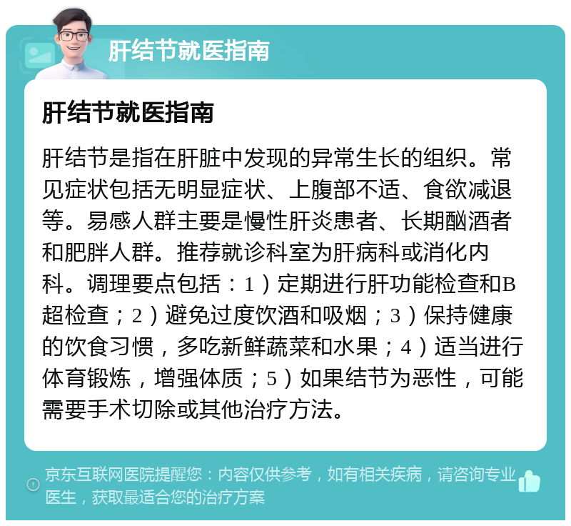 肝结节就医指南 肝结节就医指南 肝结节是指在肝脏中发现的异常生长的组织。常见症状包括无明显症状、上腹部不适、食欲减退等。易感人群主要是慢性肝炎患者、长期酗酒者和肥胖人群。推荐就诊科室为肝病科或消化内科。调理要点包括：1）定期进行肝功能检查和B超检查；2）避免过度饮酒和吸烟；3）保持健康的饮食习惯，多吃新鲜蔬菜和水果；4）适当进行体育锻炼，增强体质；5）如果结节为恶性，可能需要手术切除或其他治疗方法。