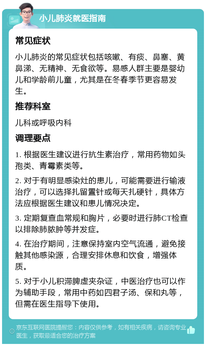 小儿肺炎就医指南 常见症状 小儿肺炎的常见症状包括咳嗽、有痰、鼻塞、黄鼻涕、无精神、无食欲等。易感人群主要是婴幼儿和学龄前儿童，尤其是在冬春季节更容易发生。 推荐科室 儿科或呼吸内科 调理要点 1. 根据医生建议进行抗生素治疗，常用药物如头孢类、青霉素类等。 2. 对于有明显感染灶的患儿，可能需要进行输液治疗，可以选择扎留置针或每天扎硬针，具体方法应根据医生建议和患儿情况决定。 3. 定期复查血常规和胸片，必要时进行肺CT检查以排除肺脓肿等并发症。 4. 在治疗期间，注意保持室内空气流通，避免接触其他感染源，合理安排休息和饮食，增强体质。 5. 对于小儿积滞脾虚夹杂证，中医治疗也可以作为辅助手段，常用中药如四君子汤、保和丸等，但需在医生指导下使用。