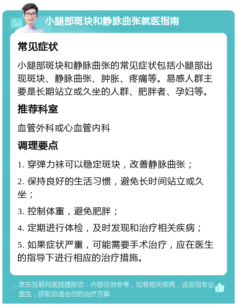 小腿部斑块和静脉曲张就医指南 常见症状 小腿部斑块和静脉曲张的常见症状包括小腿部出现斑块、静脉曲张、肿胀、疼痛等。易感人群主要是长期站立或久坐的人群、肥胖者、孕妇等。 推荐科室 血管外科或心血管内科 调理要点 1. 穿弹力袜可以稳定斑块，改善静脉曲张； 2. 保持良好的生活习惯，避免长时间站立或久坐； 3. 控制体重，避免肥胖； 4. 定期进行体检，及时发现和治疗相关疾病； 5. 如果症状严重，可能需要手术治疗，应在医生的指导下进行相应的治疗措施。