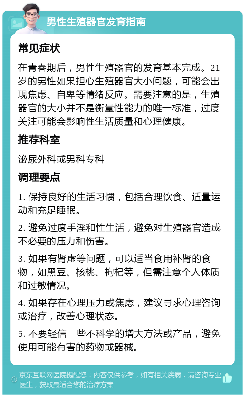 男性生殖器官发育指南 常见症状 在青春期后，男性生殖器官的发育基本完成。21岁的男性如果担心生殖器官大小问题，可能会出现焦虑、自卑等情绪反应。需要注意的是，生殖器官的大小并不是衡量性能力的唯一标准，过度关注可能会影响性生活质量和心理健康。 推荐科室 泌尿外科或男科专科 调理要点 1. 保持良好的生活习惯，包括合理饮食、适量运动和充足睡眠。 2. 避免过度手淫和性生活，避免对生殖器官造成不必要的压力和伤害。 3. 如果有肾虚等问题，可以适当食用补肾的食物，如黑豆、核桃、枸杞等，但需注意个人体质和过敏情况。 4. 如果存在心理压力或焦虑，建议寻求心理咨询或治疗，改善心理状态。 5. 不要轻信一些不科学的增大方法或产品，避免使用可能有害的药物或器械。