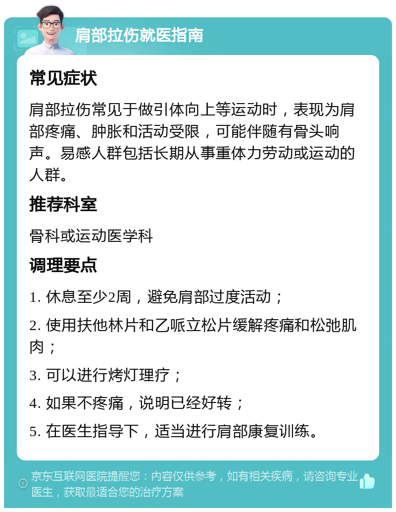 肩部拉伤就医指南 常见症状 肩部拉伤常见于做引体向上等运动时，表现为肩部疼痛、肿胀和活动受限，可能伴随有骨头响声。易感人群包括长期从事重体力劳动或运动的人群。 推荐科室 骨科或运动医学科 调理要点 1. 休息至少2周，避免肩部过度活动； 2. 使用扶他林片和乙哌立松片缓解疼痛和松弛肌肉； 3. 可以进行烤灯理疗； 4. 如果不疼痛，说明已经好转； 5. 在医生指导下，适当进行肩部康复训练。