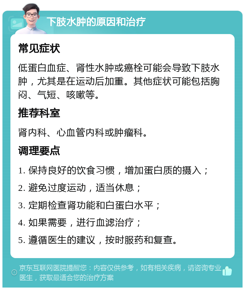 下肢水肿的原因和治疗 常见症状 低蛋白血症、肾性水肿或癌栓可能会导致下肢水肿，尤其是在运动后加重。其他症状可能包括胸闷、气短、咳嗽等。 推荐科室 肾内科、心血管内科或肿瘤科。 调理要点 1. 保持良好的饮食习惯，增加蛋白质的摄入； 2. 避免过度运动，适当休息； 3. 定期检查肾功能和白蛋白水平； 4. 如果需要，进行血滤治疗； 5. 遵循医生的建议，按时服药和复查。