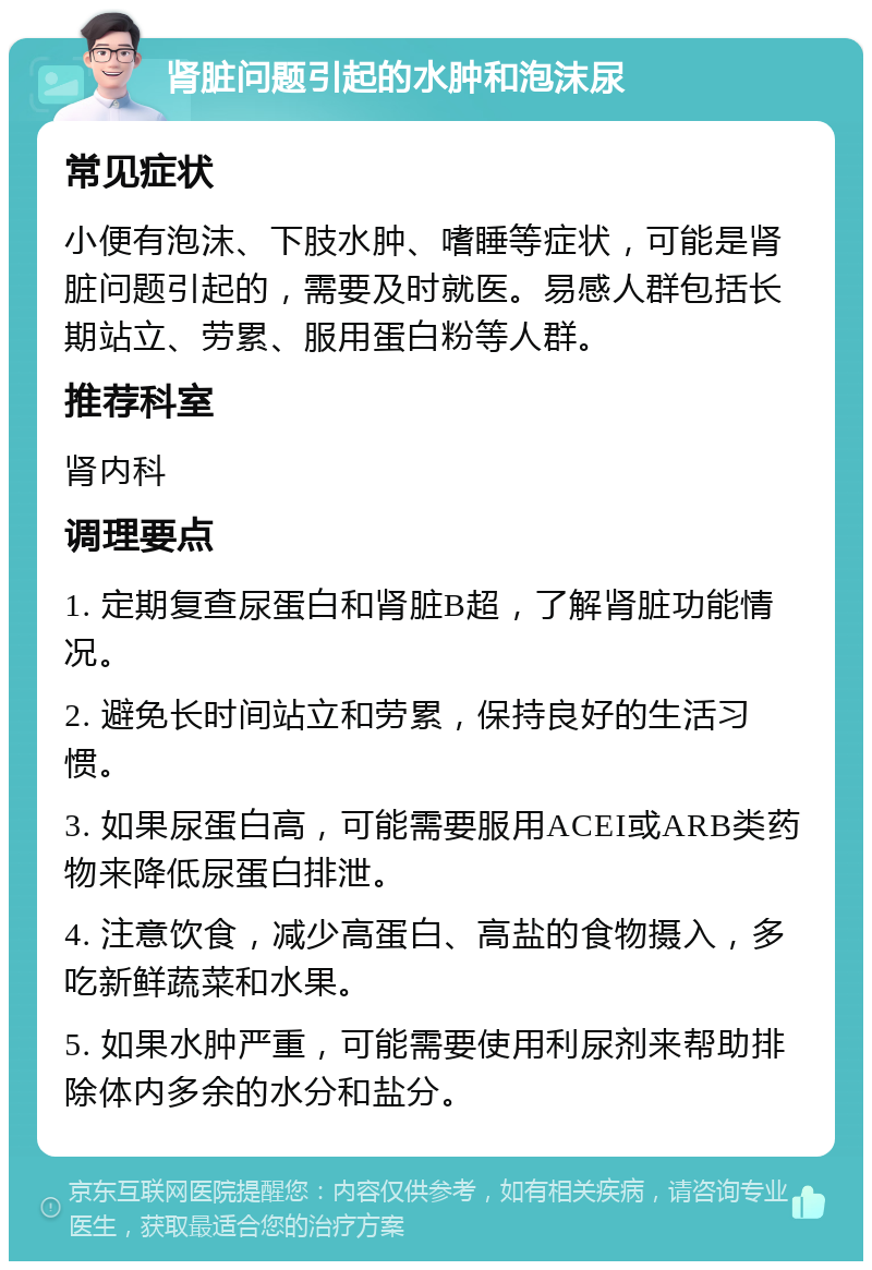 肾脏问题引起的水肿和泡沫尿 常见症状 小便有泡沫、下肢水肿、嗜睡等症状，可能是肾脏问题引起的，需要及时就医。易感人群包括长期站立、劳累、服用蛋白粉等人群。 推荐科室 肾内科 调理要点 1. 定期复查尿蛋白和肾脏B超，了解肾脏功能情况。 2. 避免长时间站立和劳累，保持良好的生活习惯。 3. 如果尿蛋白高，可能需要服用ACEI或ARB类药物来降低尿蛋白排泄。 4. 注意饮食，减少高蛋白、高盐的食物摄入，多吃新鲜蔬菜和水果。 5. 如果水肿严重，可能需要使用利尿剂来帮助排除体内多余的水分和盐分。