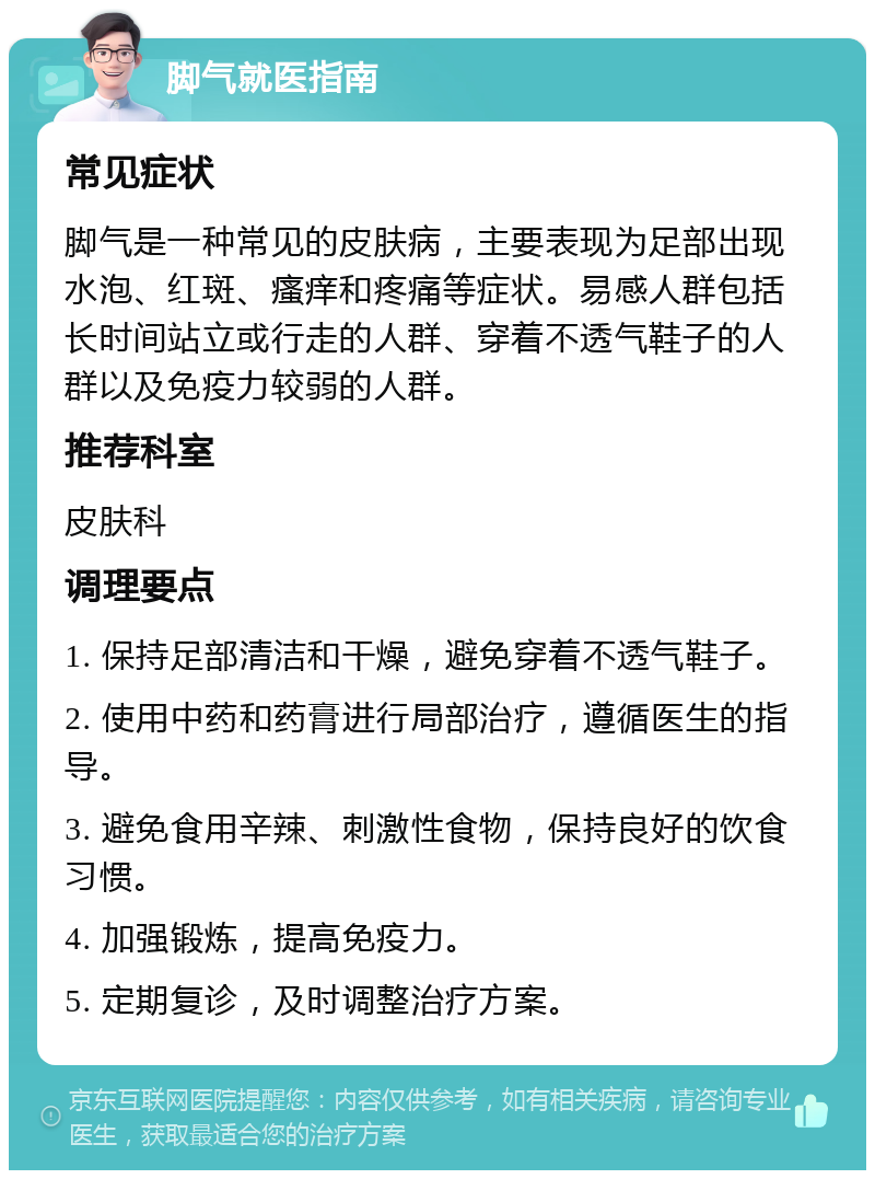 脚气就医指南 常见症状 脚气是一种常见的皮肤病，主要表现为足部出现水泡、红斑、瘙痒和疼痛等症状。易感人群包括长时间站立或行走的人群、穿着不透气鞋子的人群以及免疫力较弱的人群。 推荐科室 皮肤科 调理要点 1. 保持足部清洁和干燥，避免穿着不透气鞋子。 2. 使用中药和药膏进行局部治疗，遵循医生的指导。 3. 避免食用辛辣、刺激性食物，保持良好的饮食习惯。 4. 加强锻炼，提高免疫力。 5. 定期复诊，及时调整治疗方案。