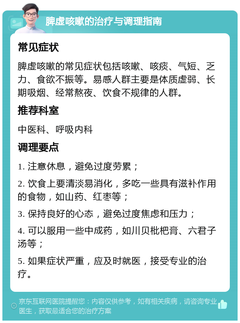 脾虚咳嗽的治疗与调理指南 常见症状 脾虚咳嗽的常见症状包括咳嗽、咳痰、气短、乏力、食欲不振等。易感人群主要是体质虚弱、长期吸烟、经常熬夜、饮食不规律的人群。 推荐科室 中医科、呼吸内科 调理要点 1. 注意休息，避免过度劳累； 2. 饮食上要清淡易消化，多吃一些具有滋补作用的食物，如山药、红枣等； 3. 保持良好的心态，避免过度焦虑和压力； 4. 可以服用一些中成药，如川贝枇杷膏、六君子汤等； 5. 如果症状严重，应及时就医，接受专业的治疗。