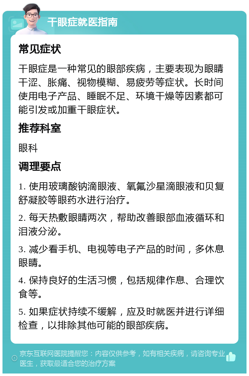 干眼症就医指南 常见症状 干眼症是一种常见的眼部疾病，主要表现为眼睛干涩、胀痛、视物模糊、易疲劳等症状。长时间使用电子产品、睡眠不足、环境干燥等因素都可能引发或加重干眼症状。 推荐科室 眼科 调理要点 1. 使用玻璃酸钠滴眼液、氧氟沙星滴眼液和贝复舒凝胶等眼药水进行治疗。 2. 每天热敷眼睛两次，帮助改善眼部血液循环和泪液分泌。 3. 减少看手机、电视等电子产品的时间，多休息眼睛。 4. 保持良好的生活习惯，包括规律作息、合理饮食等。 5. 如果症状持续不缓解，应及时就医并进行详细检查，以排除其他可能的眼部疾病。