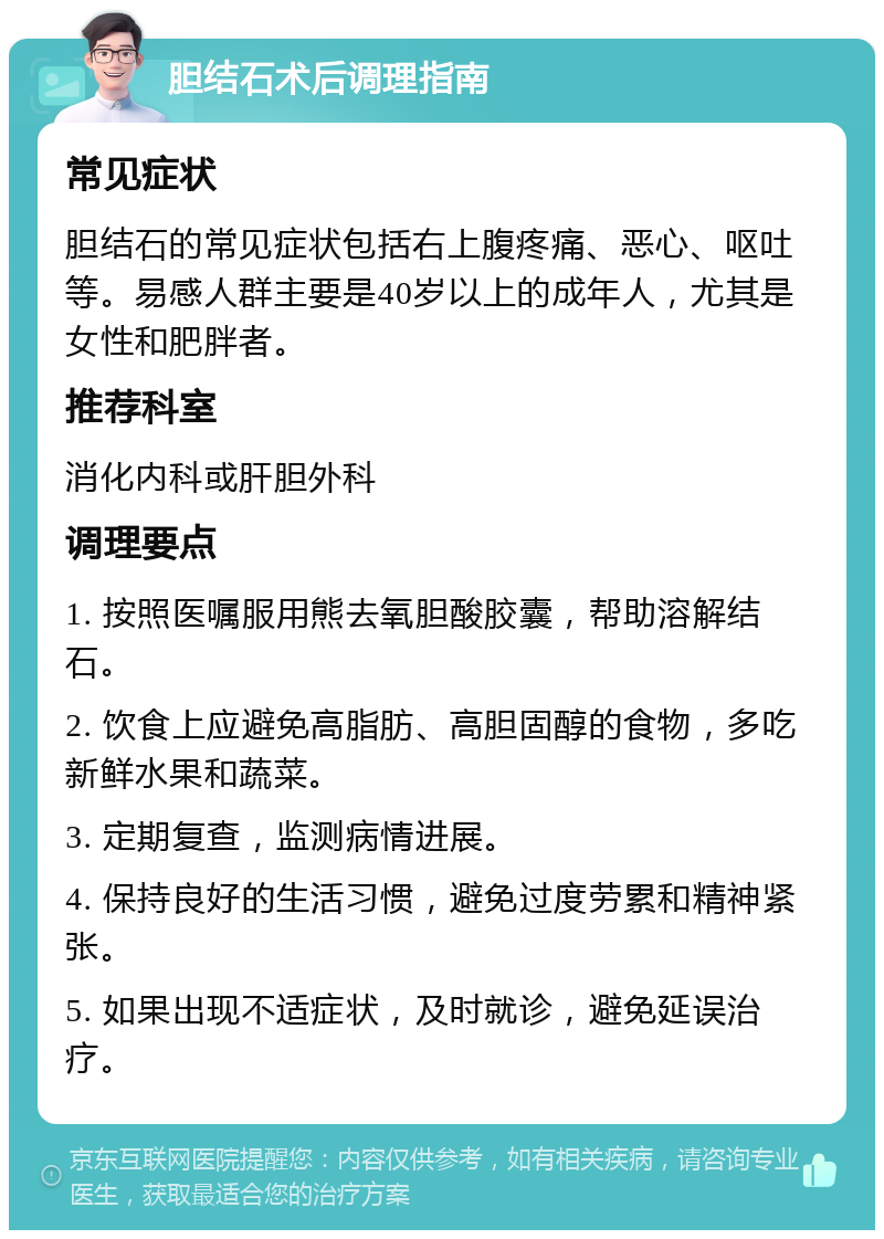 胆结石术后调理指南 常见症状 胆结石的常见症状包括右上腹疼痛、恶心、呕吐等。易感人群主要是40岁以上的成年人，尤其是女性和肥胖者。 推荐科室 消化内科或肝胆外科 调理要点 1. 按照医嘱服用熊去氧胆酸胶囊，帮助溶解结石。 2. 饮食上应避免高脂肪、高胆固醇的食物，多吃新鲜水果和蔬菜。 3. 定期复查，监测病情进展。 4. 保持良好的生活习惯，避免过度劳累和精神紧张。 5. 如果出现不适症状，及时就诊，避免延误治疗。