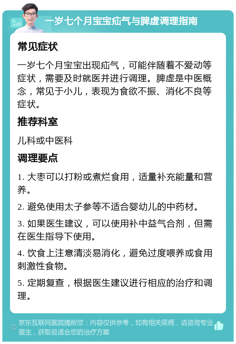 一岁七个月宝宝疝气与脾虚调理指南 常见症状 一岁七个月宝宝出现疝气，可能伴随着不爱动等症状，需要及时就医并进行调理。脾虚是中医概念，常见于小儿，表现为食欲不振、消化不良等症状。 推荐科室 儿科或中医科 调理要点 1. 大枣可以打粉或煮烂食用，适量补充能量和营养。 2. 避免使用太子参等不适合婴幼儿的中药材。 3. 如果医生建议，可以使用补中益气合剂，但需在医生指导下使用。 4. 饮食上注意清淡易消化，避免过度喂养或食用刺激性食物。 5. 定期复查，根据医生建议进行相应的治疗和调理。