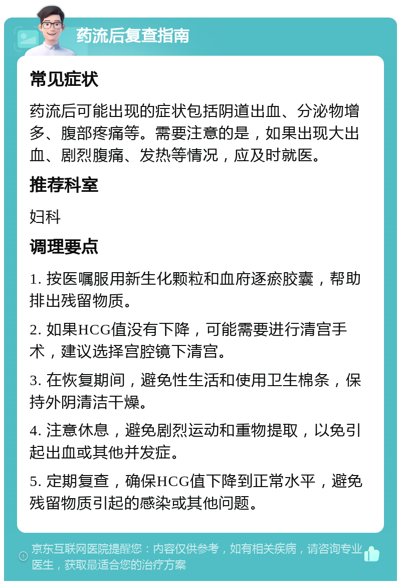 药流后复查指南 常见症状 药流后可能出现的症状包括阴道出血、分泌物增多、腹部疼痛等。需要注意的是，如果出现大出血、剧烈腹痛、发热等情况，应及时就医。 推荐科室 妇科 调理要点 1. 按医嘱服用新生化颗粒和血府逐瘀胶囊，帮助排出残留物质。 2. 如果HCG值没有下降，可能需要进行清宫手术，建议选择宫腔镜下清宫。 3. 在恢复期间，避免性生活和使用卫生棉条，保持外阴清洁干燥。 4. 注意休息，避免剧烈运动和重物提取，以免引起出血或其他并发症。 5. 定期复查，确保HCG值下降到正常水平，避免残留物质引起的感染或其他问题。