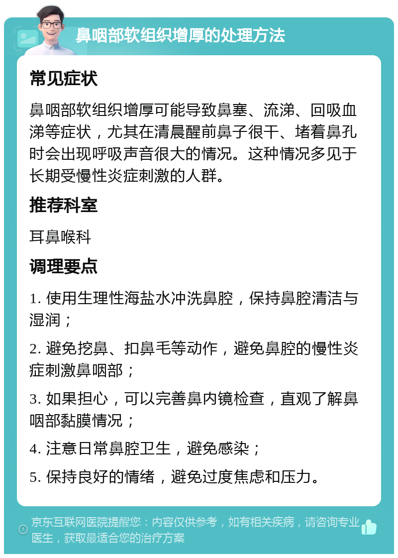 鼻咽部软组织增厚的处理方法 常见症状 鼻咽部软组织增厚可能导致鼻塞、流涕、回吸血涕等症状，尤其在清晨醒前鼻子很干、堵着鼻孔时会出现呼吸声音很大的情况。这种情况多见于长期受慢性炎症刺激的人群。 推荐科室 耳鼻喉科 调理要点 1. 使用生理性海盐水冲洗鼻腔，保持鼻腔清洁与湿润； 2. 避免挖鼻、扣鼻毛等动作，避免鼻腔的慢性炎症刺激鼻咽部； 3. 如果担心，可以完善鼻内镜检查，直观了解鼻咽部黏膜情况； 4. 注意日常鼻腔卫生，避免感染； 5. 保持良好的情绪，避免过度焦虑和压力。