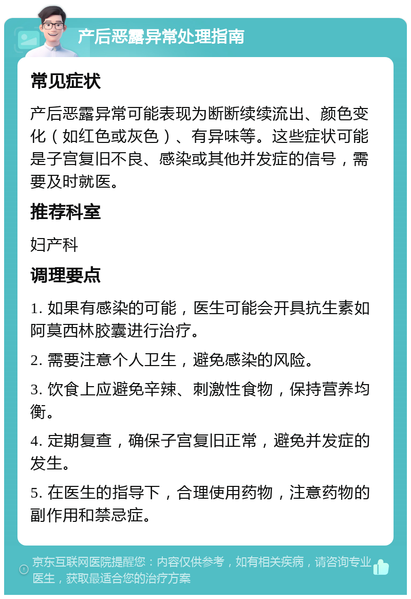 产后恶露异常处理指南 常见症状 产后恶露异常可能表现为断断续续流出、颜色变化（如红色或灰色）、有异味等。这些症状可能是子宫复旧不良、感染或其他并发症的信号，需要及时就医。 推荐科室 妇产科 调理要点 1. 如果有感染的可能，医生可能会开具抗生素如阿莫西林胶囊进行治疗。 2. 需要注意个人卫生，避免感染的风险。 3. 饮食上应避免辛辣、刺激性食物，保持营养均衡。 4. 定期复查，确保子宫复旧正常，避免并发症的发生。 5. 在医生的指导下，合理使用药物，注意药物的副作用和禁忌症。