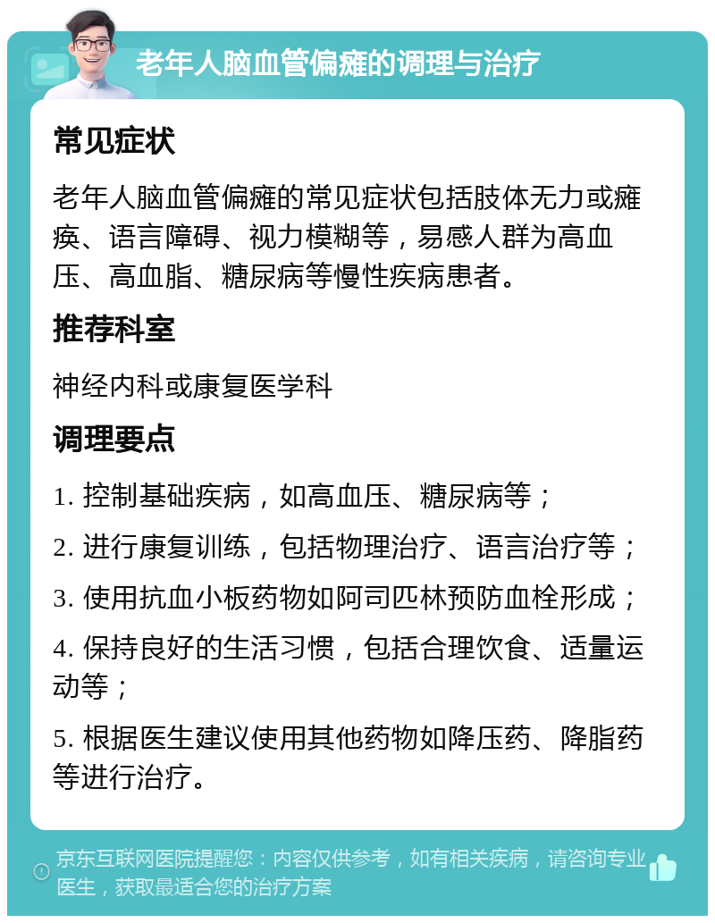 老年人脑血管偏瘫的调理与治疗 常见症状 老年人脑血管偏瘫的常见症状包括肢体无力或瘫痪、语言障碍、视力模糊等，易感人群为高血压、高血脂、糖尿病等慢性疾病患者。 推荐科室 神经内科或康复医学科 调理要点 1. 控制基础疾病，如高血压、糖尿病等； 2. 进行康复训练，包括物理治疗、语言治疗等； 3. 使用抗血小板药物如阿司匹林预防血栓形成； 4. 保持良好的生活习惯，包括合理饮食、适量运动等； 5. 根据医生建议使用其他药物如降压药、降脂药等进行治疗。