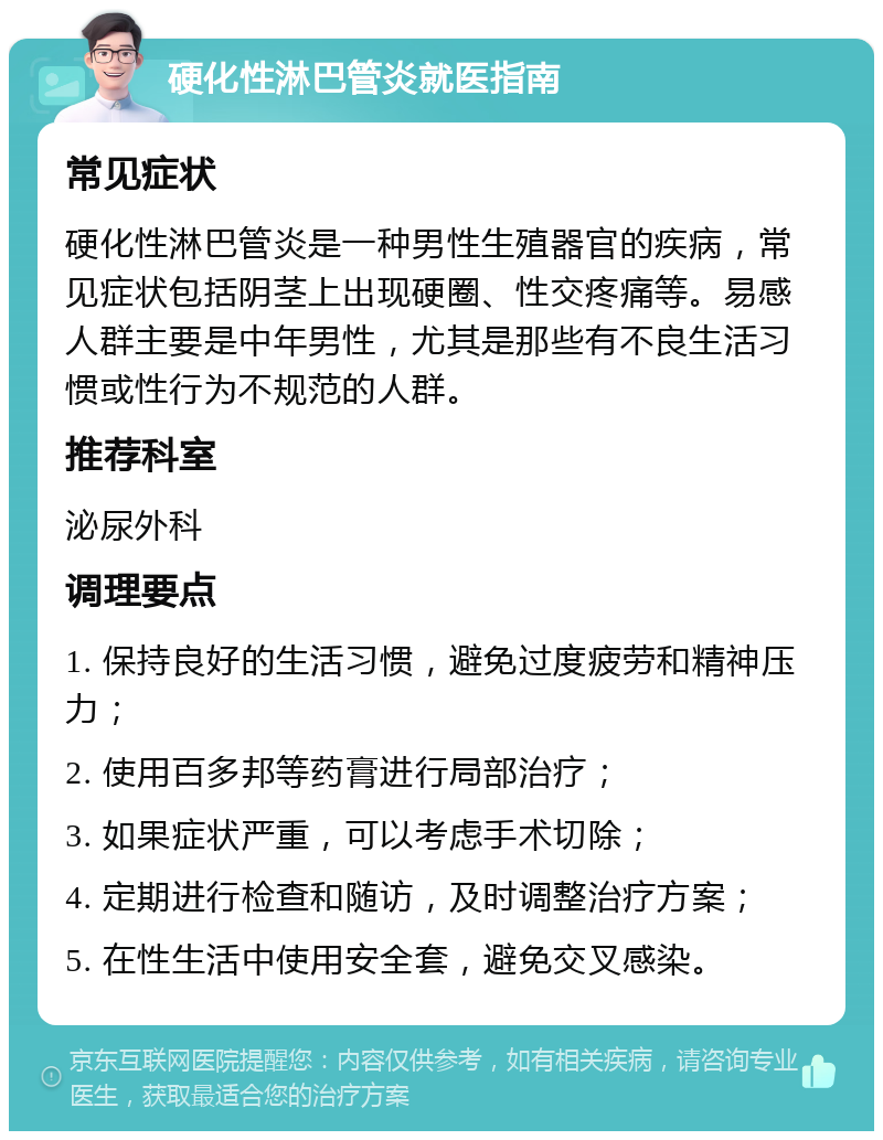 硬化性淋巴管炎就医指南 常见症状 硬化性淋巴管炎是一种男性生殖器官的疾病，常见症状包括阴茎上出现硬圈、性交疼痛等。易感人群主要是中年男性，尤其是那些有不良生活习惯或性行为不规范的人群。 推荐科室 泌尿外科 调理要点 1. 保持良好的生活习惯，避免过度疲劳和精神压力； 2. 使用百多邦等药膏进行局部治疗； 3. 如果症状严重，可以考虑手术切除； 4. 定期进行检查和随访，及时调整治疗方案； 5. 在性生活中使用安全套，避免交叉感染。