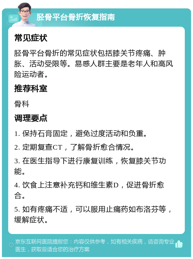 胫骨平台骨折恢复指南 常见症状 胫骨平台骨折的常见症状包括膝关节疼痛、肿胀、活动受限等。易感人群主要是老年人和高风险运动者。 推荐科室 骨科 调理要点 1. 保持石膏固定，避免过度活动和负重。 2. 定期复查CT，了解骨折愈合情况。 3. 在医生指导下进行康复训练，恢复膝关节功能。 4. 饮食上注意补充钙和维生素D，促进骨折愈合。 5. 如有疼痛不适，可以服用止痛药如布洛芬等，缓解症状。