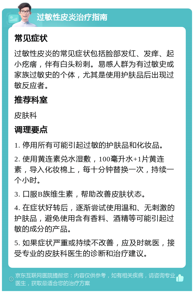 过敏性皮炎治疗指南 常见症状 过敏性皮炎的常见症状包括脸部发红、发痒、起小疙瘩，伴有白头粉刺。易感人群为有过敏史或家族过敏史的个体，尤其是使用护肤品后出现过敏反应者。 推荐科室 皮肤科 调理要点 1. 停用所有可能引起过敏的护肤品和化妆品。 2. 使用黄连素兑水湿敷，100毫升水+1片黄连素，导入化妆棉上，每十分钟替换一次，持续一个小时。 3. 口服B族维生素，帮助改善皮肤状态。 4. 在症状好转后，逐渐尝试使用温和、无刺激的护肤品，避免使用含有香料、酒精等可能引起过敏的成分的产品。 5. 如果症状严重或持续不改善，应及时就医，接受专业的皮肤科医生的诊断和治疗建议。