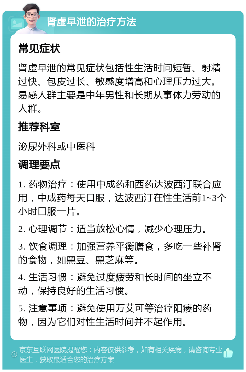 肾虚早泄的治疗方法 常见症状 肾虚早泄的常见症状包括性生活时间短暂、射精过快、包皮过长、敏感度增高和心理压力过大。易感人群主要是中年男性和长期从事体力劳动的人群。 推荐科室 泌尿外科或中医科 调理要点 1. 药物治疗：使用中成药和西药达波西汀联合应用，中成药每天口服，达波西汀在性生活前1~3个小时口服一片。 2. 心理调节：适当放松心情，减少心理压力。 3. 饮食调理：加强营养平衡膳食，多吃一些补肾的食物，如黑豆、黑芝麻等。 4. 生活习惯：避免过度疲劳和长时间的坐立不动，保持良好的生活习惯。 5. 注意事项：避免使用万艾可等治疗阳痿的药物，因为它们对性生活时间并不起作用。