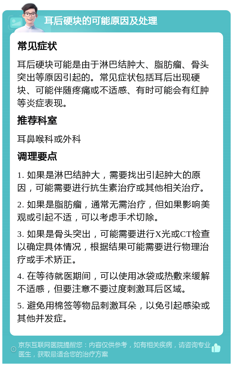 耳后硬块的可能原因及处理 常见症状 耳后硬块可能是由于淋巴结肿大、脂肪瘤、骨头突出等原因引起的。常见症状包括耳后出现硬块、可能伴随疼痛或不适感、有时可能会有红肿等炎症表现。 推荐科室 耳鼻喉科或外科 调理要点 1. 如果是淋巴结肿大，需要找出引起肿大的原因，可能需要进行抗生素治疗或其他相关治疗。 2. 如果是脂肪瘤，通常无需治疗，但如果影响美观或引起不适，可以考虑手术切除。 3. 如果是骨头突出，可能需要进行X光或CT检查以确定具体情况，根据结果可能需要进行物理治疗或手术矫正。 4. 在等待就医期间，可以使用冰袋或热敷来缓解不适感，但要注意不要过度刺激耳后区域。 5. 避免用棉签等物品刺激耳朵，以免引起感染或其他并发症。